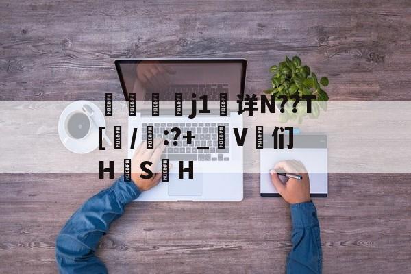 j1详N??T[/啙:?+_匊V鄆们H韘S	H的简单介绍-开云体育官网